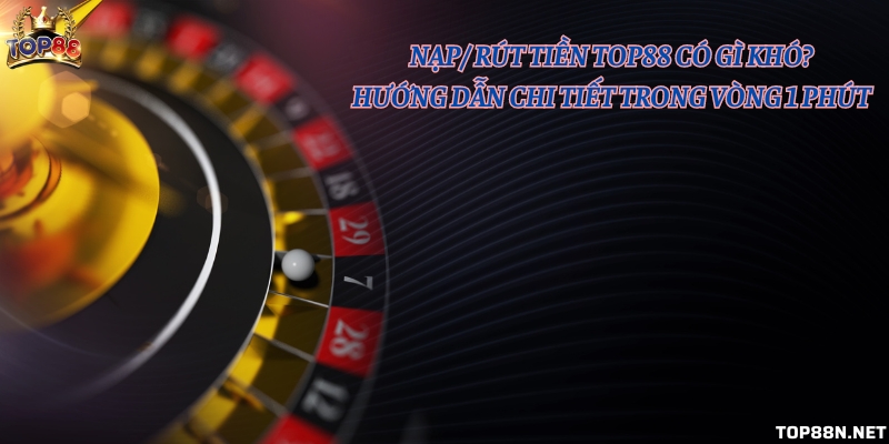 Nạp/ rút tiền Top88 có gì khó? Hướng dẫn chi tiết trong vòng 1 phút